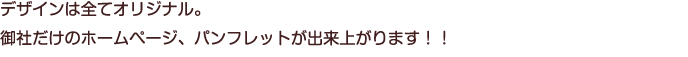 デザインは全てオリジナル。御社だけのホームページ、パンフレットが出来上がります！！