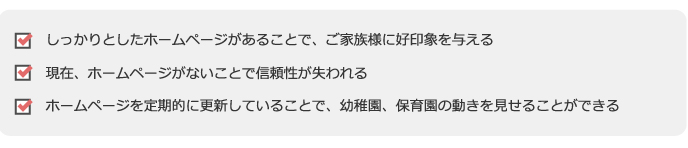 ●しっかりとしたホームページがあることで、ご家族様に好印象を与える
●現在、ホームページがないことで信頼性が失われる
●ホームページを定期的に更新していることで、幼稚園、保育園の動きを見せることができる