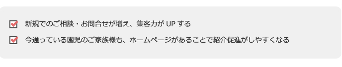●新規でのご相談・お問合せが増え、集客力がUPする
●今通っている園児のご家族様も、ホームページがあることで紹介促進がしやすくなる
