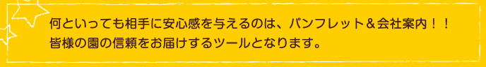 何といっても相手に安心感を与えるのは、パンフレット＆会社案内！！
皆様の園の信頼をお届けするツールとなります。