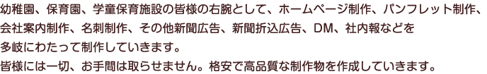 幼稚園、保育園、学童保育施設の皆様の右腕として、ホームページ制作、パンフレット制作、
会社案内制作、名刺制作、その他新聞広告、新聞折込広告、DM、社内報などを多岐に
わたって制作していきます。
皆様には一切、お手間は取らせません。格安で高品質な制作物を作成していきます。