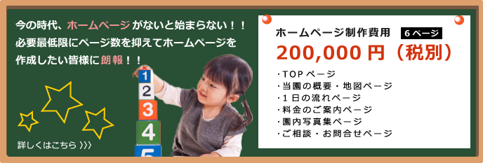 今の時代、ホームページがないと始まらない！！
必要最低限にページ数を抑えてホームページを
作成したい皆様に朗報！！
ホームページ制作費用
200,000円（税別）
6ページ
TOPページ
当園の概要・地図ページ
1日の流れページ
料金のご案内ページ
園内写真集ページ
ご相談・お問合せページ

サーバーなど管理費用
年間20,000円（税別）